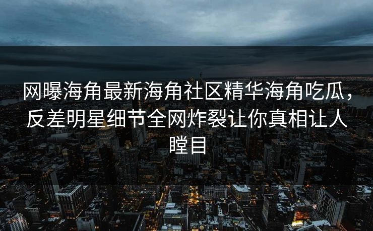 网曝海角最新海角社区精华海角吃瓜，反差明星细节全网炸裂让你真相让人瞠目