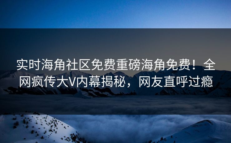 实时海角社区免费重磅海角免费！全网疯传大V内幕揭秘，网友直呼过瘾
