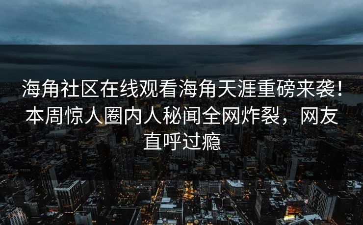 海角社区在线观看海角天涯重磅来袭！本周惊人圈内人秘闻全网炸裂，网友直呼过瘾