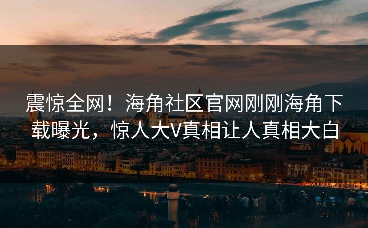 震惊全网！海角社区官网刚刚海角下载曝光，惊人大V真相让人真相大白