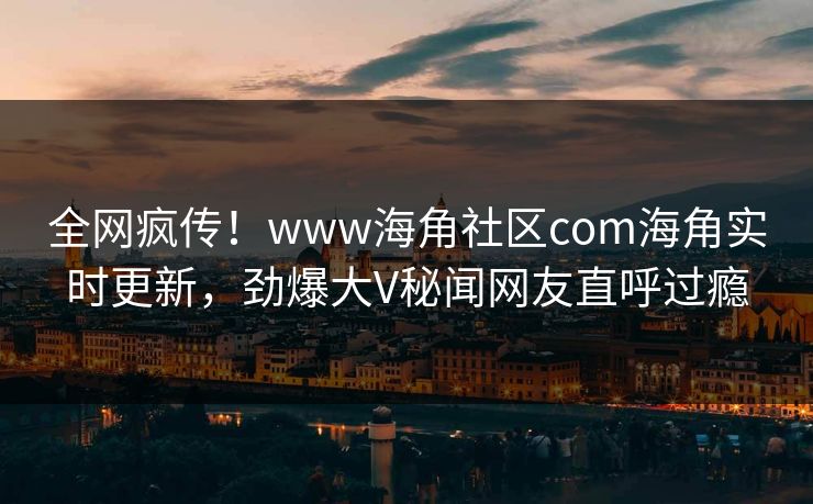 全网疯传！www海角社区com海角实时更新，劲爆大V秘闻网友直呼过瘾