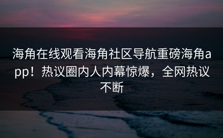 海角在线观看海角社区导航重磅海角app！热议圈内人内幕惊爆，全网热议不断