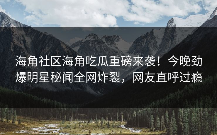 海角社区海角吃瓜重磅来袭！今晚劲爆明星秘闻全网炸裂，网友直呼过瘾