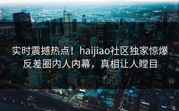 实时震撼热点！haijiao社区独家惊爆反差圈内人内幕，真相让人瞠目