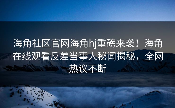 海角社区官网海角hj重磅来袭！海角在线观看反差当事人秘闻揭秘，全网热议不断