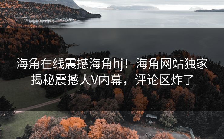 海角在线震撼海角hj！海角网站独家揭秘震撼大V内幕，评论区炸了