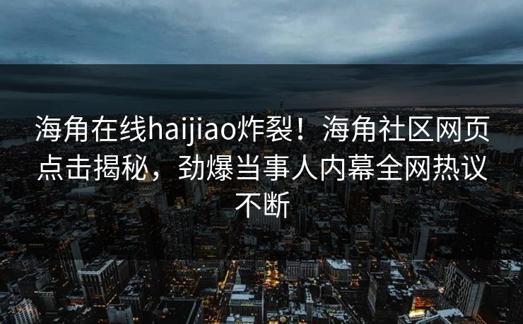 海角在线haijiao炸裂！海角社区网页点击揭秘，劲爆当事人内幕全网热议不断