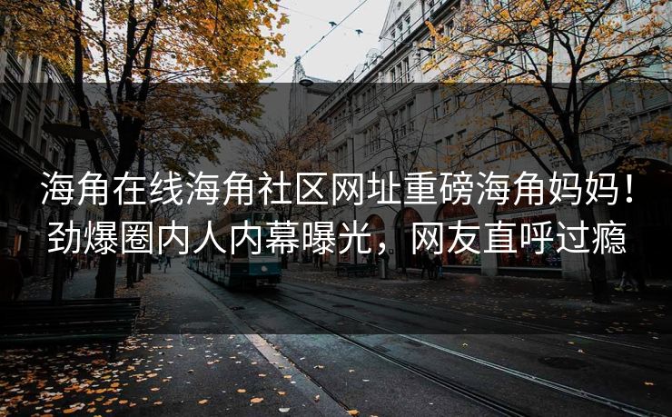 海角在线海角社区网址重磅海角妈妈！劲爆圈内人内幕曝光，网友直呼过瘾