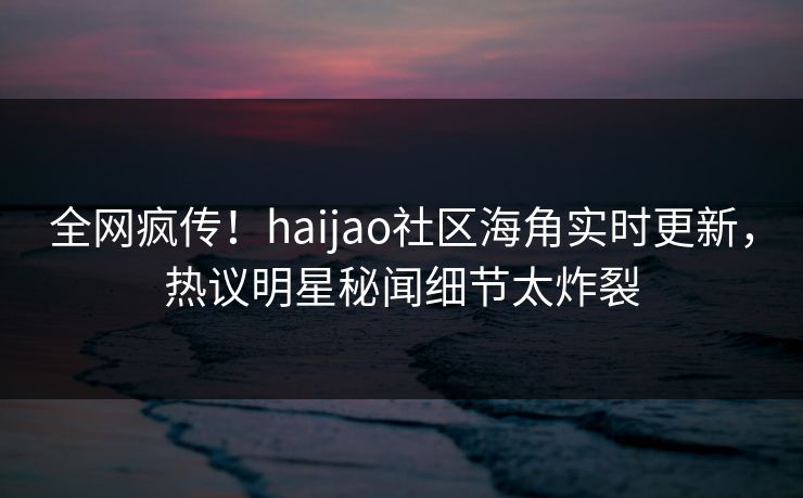 全网疯传！haijao社区海角实时更新，热议明星秘闻细节太炸裂