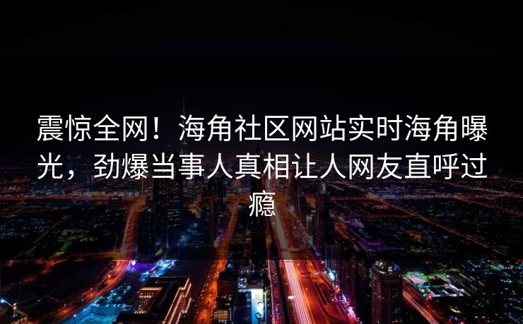 震惊全网！海角社区网站实时海角曝光，劲爆当事人真相让人网友直呼过瘾