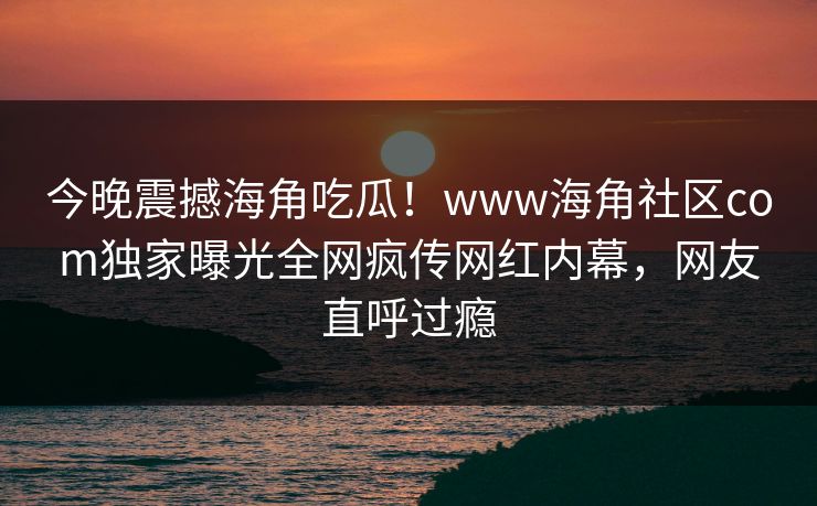 今晚震撼海角吃瓜！www海角社区com独家曝光全网疯传网红内幕，网友直呼过瘾
