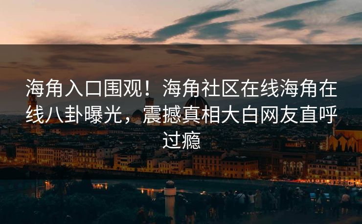 海角入口围观！海角社区在线海角在线八卦曝光，震撼真相大白网友直呼过瘾