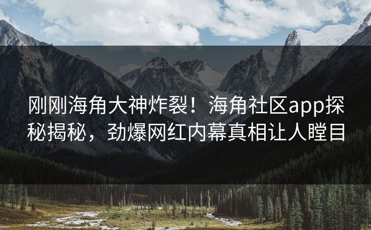 刚刚海角大神炸裂！海角社区app探秘揭秘，劲爆网红内幕真相让人瞠目