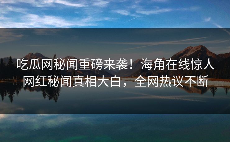 吃瓜网秘闻重磅来袭！海角在线惊人网红秘闻真相大白，全网热议不断
