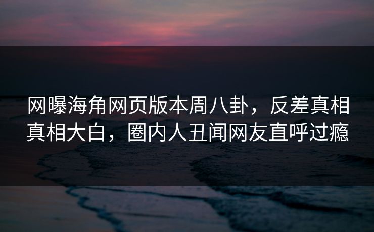 网曝海角网页版本周八卦，反差真相真相大白，圈内人丑闻网友直呼过瘾