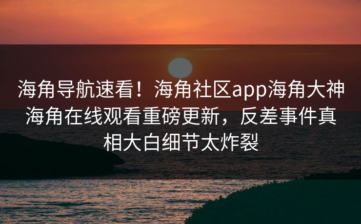 海角导航速看！海角社区app海角大神海角在线观看重磅更新，反差事件真相大白细节太炸裂