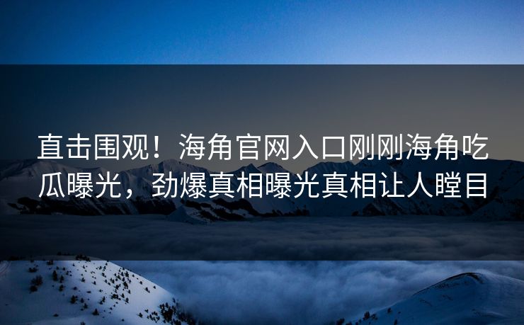 直击围观！海角官网入口刚刚海角吃瓜曝光，劲爆真相曝光真相让人瞠目