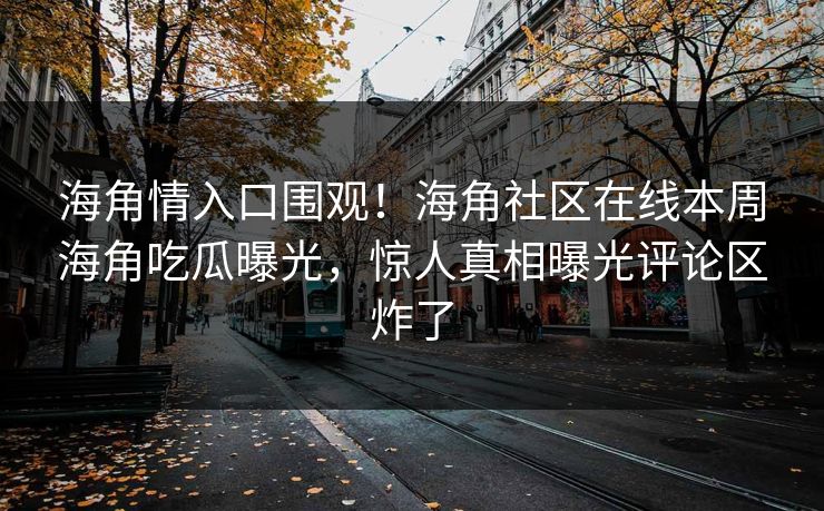 海角情入口围观！海角社区在线本周海角吃瓜曝光，惊人真相曝光评论区炸了