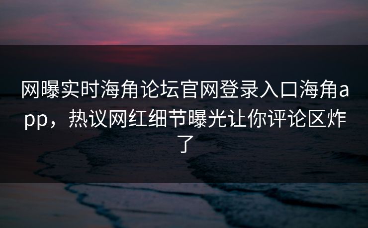 网曝实时海角论坛官网登录入口海角app，热议网红细节曝光让你评论区炸了