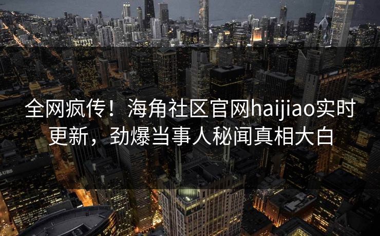 全网疯传！海角社区官网haijiao实时更新，劲爆当事人秘闻真相大白