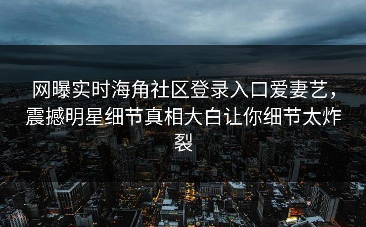 网曝实时海角社区登录入口爱妻艺，震撼明星细节真相大白让你细节太炸裂