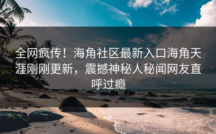 全网疯传！海角社区最新入口海角天涯刚刚更新，震撼神秘人秘闻网友直呼过瘾