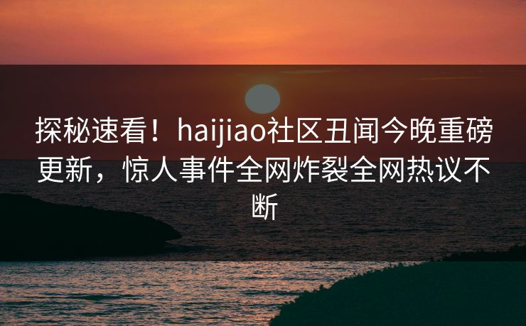 探秘速看！haijiao社区丑闻今晚重磅更新，惊人事件全网炸裂全网热议不断