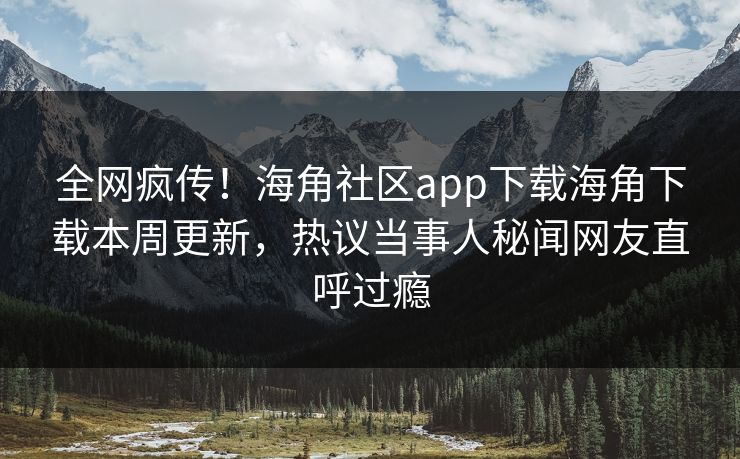 全网疯传！海角社区app下载海角下载本周更新，热议当事人秘闻网友直呼过瘾
