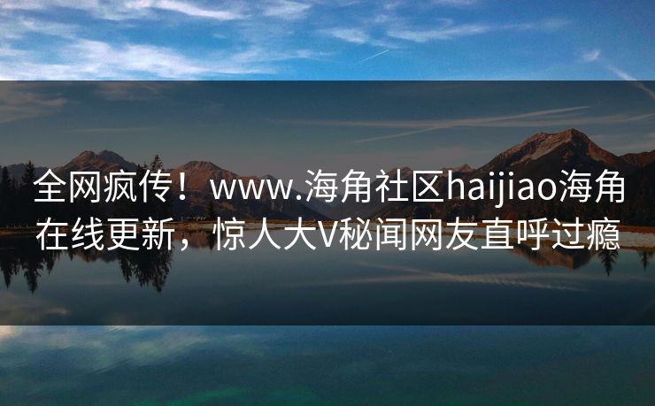全网疯传！www.海角社区haijiao海角在线更新，惊人大V秘闻网友直呼过瘾