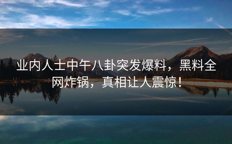 业内人士中午八卦突发爆料，黑料全网炸锅，真相让人震惊！