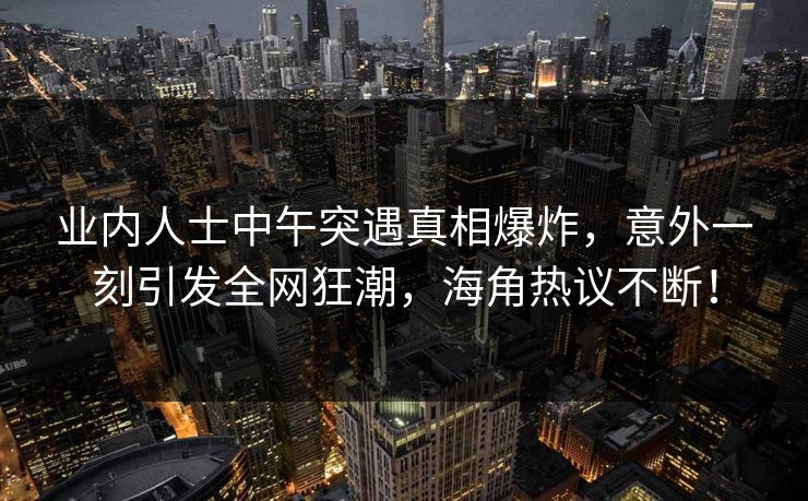 业内人士中午突遇真相爆炸，意外一刻引发全网狂潮，海角热议不断！