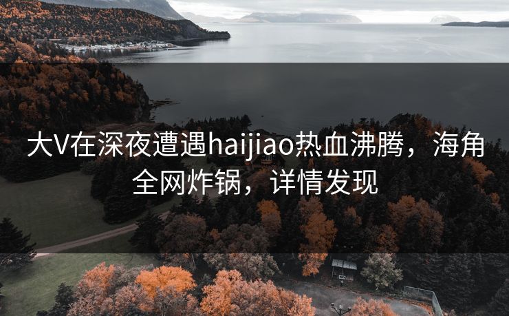 大V在深夜遭遇haijiao热血沸腾，海角全网炸锅，详情发现