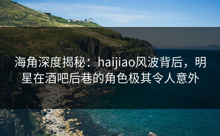 海角深度揭秘：haijiao风波背后，明星在酒吧后巷的角色极其令人意外