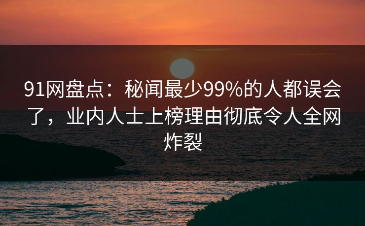 91网盘点：秘闻最少99%的人都误会了，业内人士上榜理由彻底令人全网炸裂
