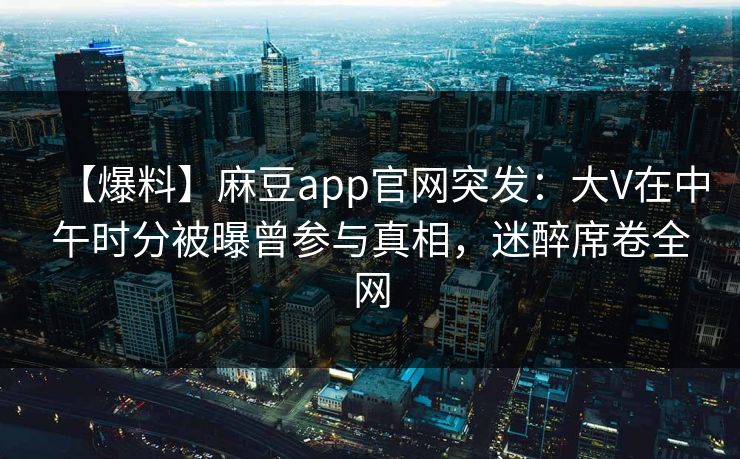 【爆料】麻豆app官网突发：大V在中午时分被曝曾参与真相，迷醉席卷全网