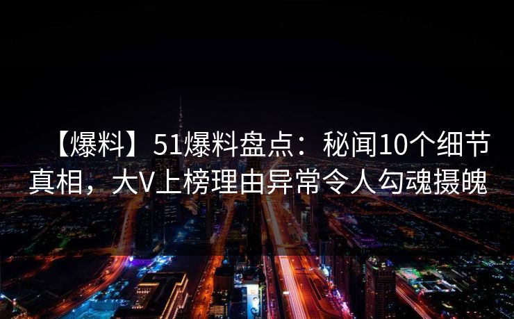 【爆料】51爆料盘点：秘闻10个细节真相，大V上榜理由异常令人勾魂摄魄