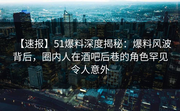 【速报】51爆料深度揭秘：爆料风波背后，圈内人在酒吧后巷的角色罕见令人意外