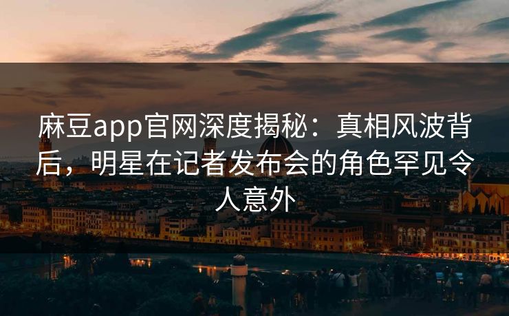 麻豆app官网深度揭秘：真相风波背后，明星在记者发布会的角色罕见令人意外