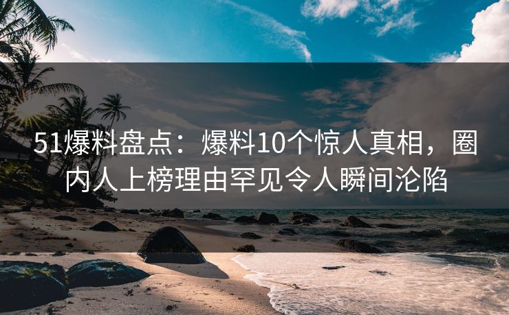 51爆料盘点：爆料10个惊人真相，圈内人上榜理由罕见令人瞬间沦陷