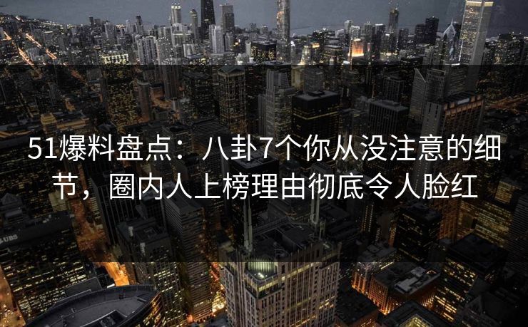51爆料盘点：八卦7个你从没注意的细节，圈内人上榜理由彻底令人脸红