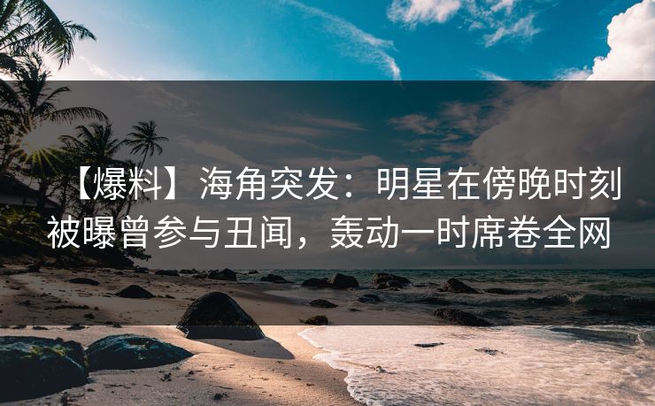【爆料】海角突发：明星在傍晚时刻被曝曾参与丑闻，轰动一时席卷全网