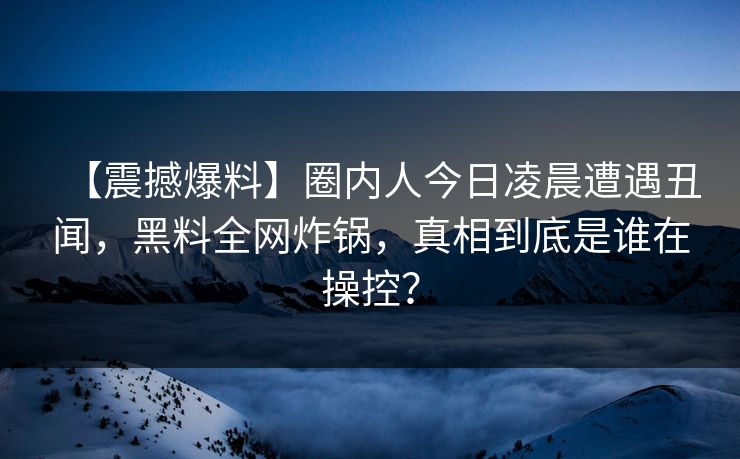 【震撼爆料】圈内人今日凌晨遭遇丑闻，黑料全网炸锅，真相到底是谁在操控？