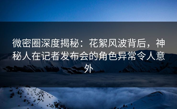 微密圈深度揭秘：花絮风波背后，神秘人在记者发布会的角色异常令人意外