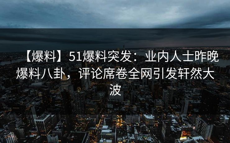 【爆料】51爆料突发：业内人士昨晚爆料八卦，评论席卷全网引发轩然大波