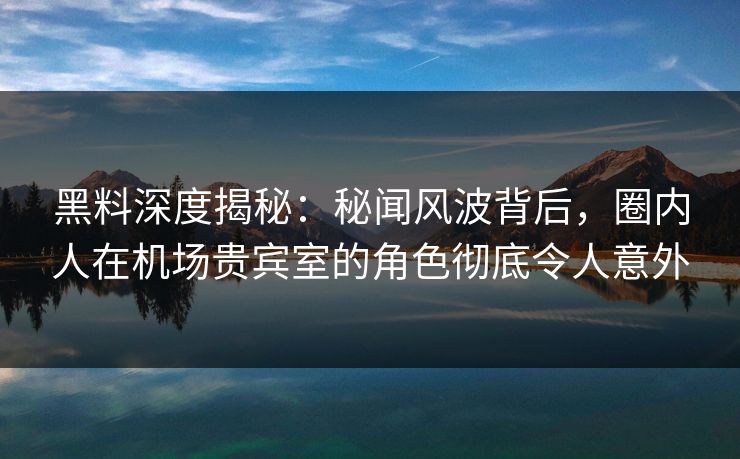 黑料深度揭秘：秘闻风波背后，圈内人在机场贵宾室的角色彻底令人意外
