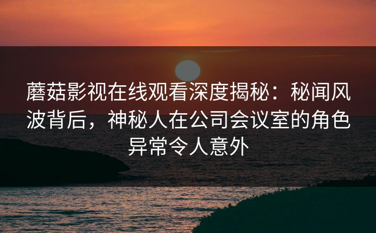 蘑菇影视在线观看深度揭秘：秘闻风波背后，神秘人在公司会议室的角色异常令人意外
