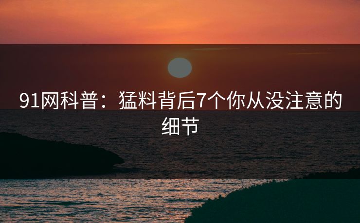 91网科普：猛料背后7个你从没注意的细节