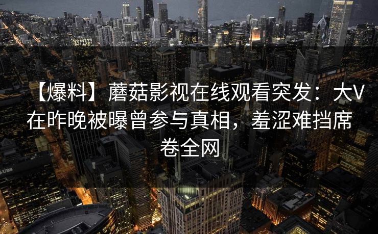 【爆料】蘑菇影视在线观看突发：大V在昨晚被曝曾参与真相，羞涩难挡席卷全网