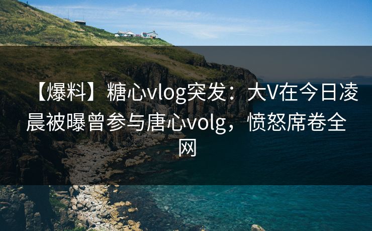 【爆料】糖心vlog突发：大V在今日凌晨被曝曾参与唐心volg，愤怒席卷全网
