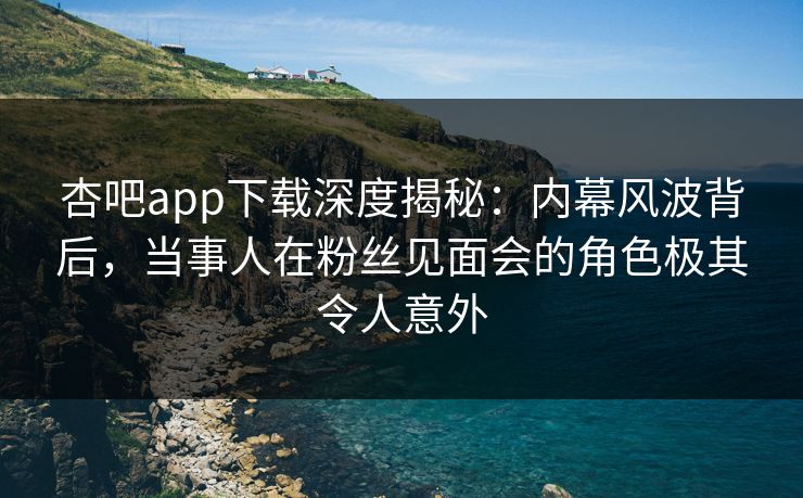 杏吧app下载深度揭秘：内幕风波背后，当事人在粉丝见面会的角色极其令人意外
